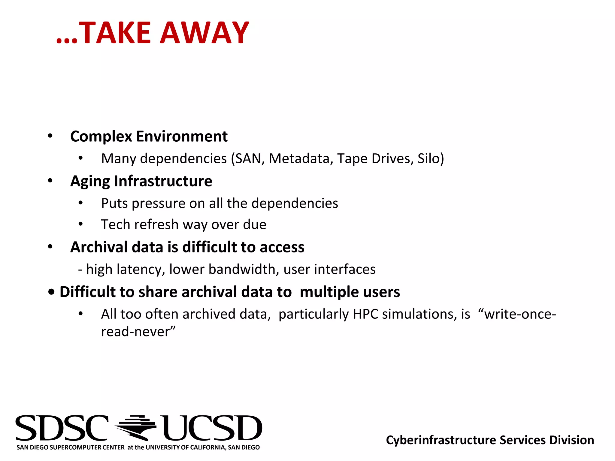 …TAKE AWAY

         • Complex Environment
                  •      Many dependencies (SAN, Metadata, Tape Drives, Silo)
         • Aging Infrastructure
                  •      Puts pressure on all the dependencies
                  •      Tech refresh way over due
         • Archival data is difficult to access
                  - high latency, lower bandwidth, user interfaces
         • Difficult to share archival data to multiple users
                  •      All too often archived data, particularly HPC simulations, is “write-once-
                         read-never”




SAN DIEGO SUPERCOMPUTER CENTER at the UNIVERSITY OF CALIFORNIA, SAN DIEGO
                                                                            Cyberinfrastructure Services Division
 