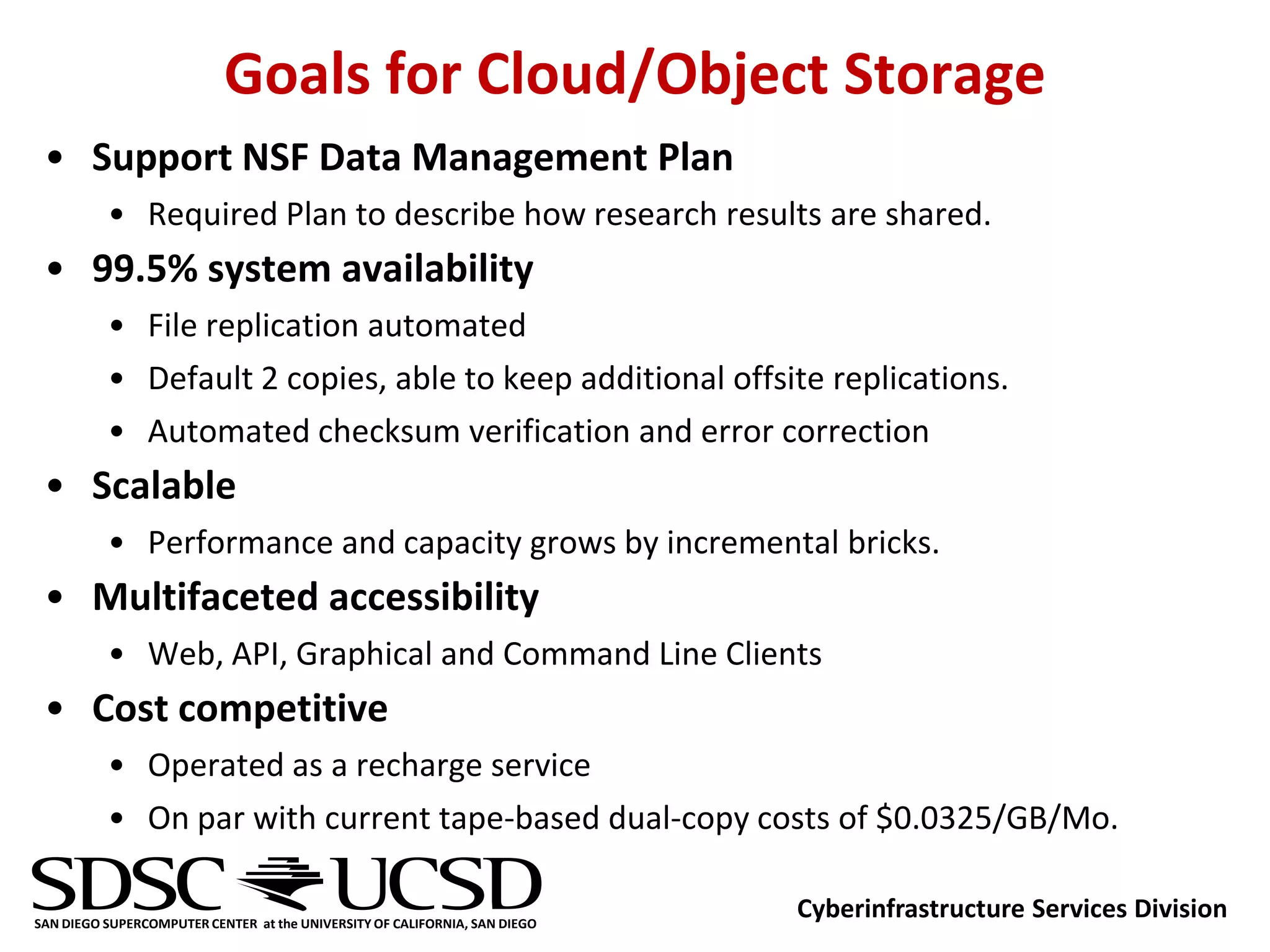 Goals for Cloud/Object Storage
 • Support NSF Data Management Plan
          • Required Plan to describe how research results are shared.
 • 99.5% system availability
          • File replication automated
          • Default 2 copies, able to keep additional offsite replications.
          • Automated checksum verification and error correction
 • Scalable
          • Performance and capacity grows by incremental bricks.
 • Multifaceted accessibility
          • Web, API, Graphical and Command Line Clients
 • Cost competitive
          • Operated as a recharge service
          • On par with current tape-based dual-copy costs of $0.0325/GB/Mo.

SAN DIEGO SUPERCOMPUTER CENTER at the UNIVERSITY OF CALIFORNIA, SAN DIEGO
                                                                            Cyberinfrastructure Services Division
 