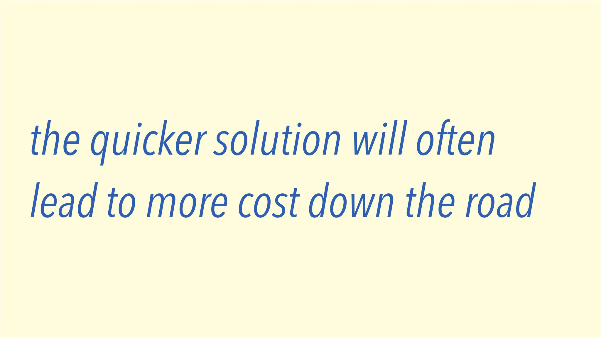 the quicker solution will often
lead to more cost down the road

 