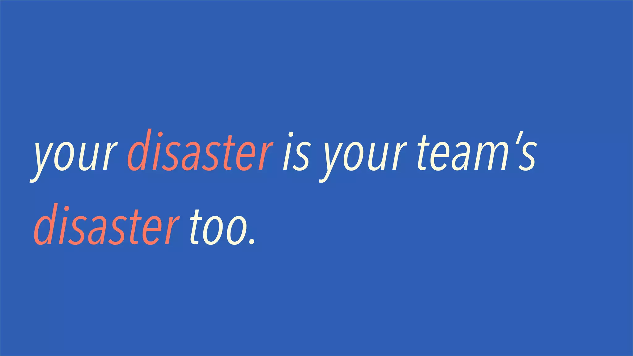 your disaster is your team’s
disaster too.

 