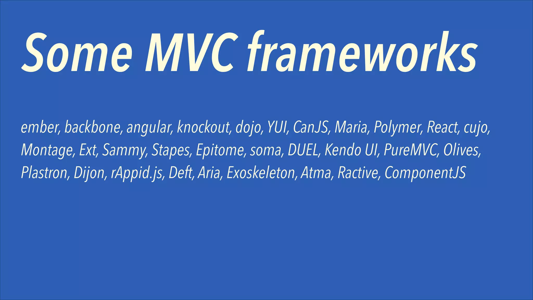 Some MVC frameworks
ember, backbone, angular, knockout, dojo, YUI, CanJS, Maria, Polymer, React, cujo,
Montage, Ext, Sammy, Stapes, Epitome, soma, DUEL, Kendo UI, PureMVC, Olives,
Plastron, Dijon, rAppid.js, Deft, Aria, Exoskeleton, Atma, Ractive, ComponentJS

 