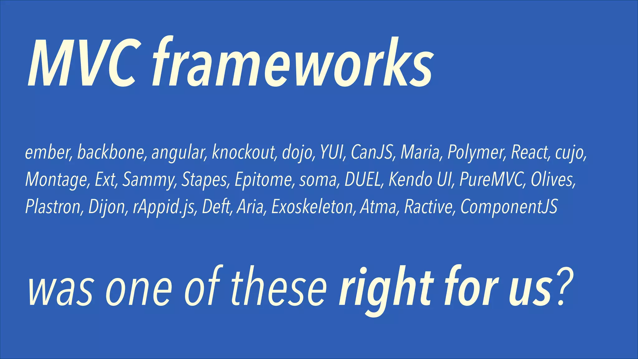 MVC frameworks
ember, backbone, angular, knockout, dojo, YUI, CanJS, Maria, Polymer, React, cujo,
Montage, Ext, Sammy, Stapes, Epitome, soma, DUEL, Kendo UI, PureMVC, Olives,
Plastron, Dijon, rAppid.js, Deft, Aria, Exoskeleton, Atma, Ractive, ComponentJS

was one of these right for us?

 