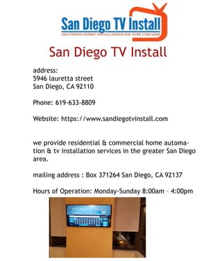 San Diego TV Install 
address:
5946 lauretta street
San Diego, CA 92110
Phone: 619-633-8809
Website: https://www.sandiegotvinstall.com
we provide residential & commercial home automawe provide residential & commercial home automa-
tion & tv installation services in the greater San Diego
area.
mailing address : Box 371264 San Diego, CA 92137
Hours of Operation: Monday-Sunday 8:00am – 4:00pm
 