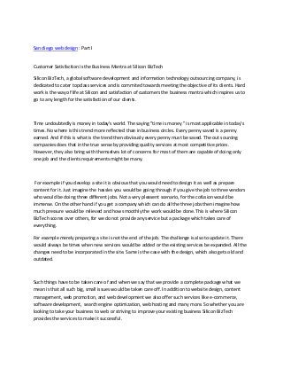 San diego web design : Part I


Customer Satisfaction is the Business Mantra at Silicon BizTech

Silicon BizTech, a global software development and information technology outsourcing company, is
dedicated to cater topclass services and is commited towards meeting the objective of its clients. Hard
work is the way of life at Silicon and satisfaction of customers the business mantra which inspires us to
go to any length for the satisfaction of our clients.



Time undoubtedly is money in today's world. The saying "time is money " is most applicable in today's
times. No where is this trend more reflected than in business circles. Every penny saved is a penny
earned. And if this is what is the trend then obviously every penny must be saved. The out sourcing
companies does that in the true sense by providing quality services at most competitive prices.
However, they also bring with themselves lot of concerns for most of them are capable of doing only
one job and the clients requirements might be many.



 For example if you develop a site it is obvious that you would need to design it as well as prepare
content for it. Just imagine the hassles you would be going through if you give the job to three vendors
who would be doing three different jobs. Not a very pleasent scenario, for the cofusion would be
immense. On the other hand if you get a company which can do all the three jobs then imagine how
much pressure would be relieved and how smoothly the work would be done. This is where Silicon
BizTech scores over others, for we do not provide any service but a package which takes care of
everything.

For example merely preparing a site is not the end of the job. The challenge is also to update it. There
would always be times when new services would be added or the existing services be expanded. All the
changes need to be incorporated in the site. Same is the case with the design, which also gets old and
outdated.



Such things have to be taken care of and when we say that we provide a complete package what we
mean is that all such big, small issues would be taken care off. In addition to website design, content
management, web promotion, and web development we also offer such services like e-commerce,
software development, search engine optimization, web hosting and many more. So whether you are
looking to take your business to web or striving to improve your existing business Silicon BizTech
provides the services to make it successful.
 