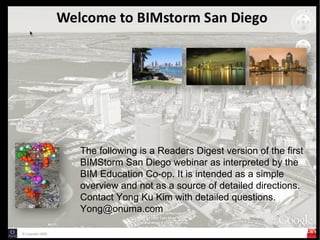 The following is a Readers Digest version of the first
BIMStorm San Diego webinar as interpreted by the
BIM Education Co-op. It is intended as a simple
overview and not as a source of detailed directions.
Contact Yong Ku Kim with detailed questions.
Yong@onuma.com
 