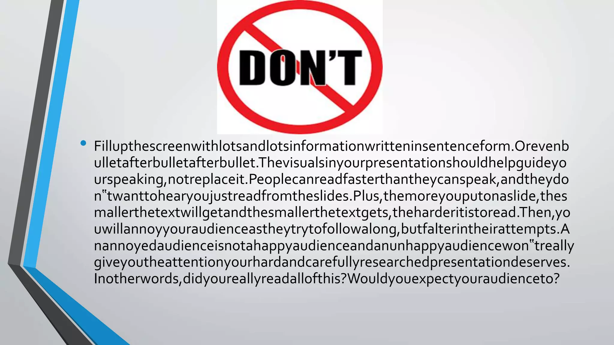• Fillupthescreenwithlotsandlotsinformationwritteninsentenceform.Orevenb
ulletafterbulletafterbullet.Thevisualsinyourpresentationshouldhelpguideyo
urspeaking,notreplaceit.Peoplecanreadfasterthantheycanspeak,andtheydo
n‟twanttohearyoujustreadfromtheslides.Plus,themoreyouputonaslide,thes
mallerthetextwillgetandthesmallerthetextgets,theharderitistoread.Then,yo
uwillannoyyouraudienceastheytrytofollowalong,butfalterintheirattempts.A
nannoyedaudienceisnotahappyaudienceandanunhappyaudiencewon‟treally
giveyoutheattentionyourhardandcarefullyresearchedpresentationdeserves.
Inotherwords,didyoureallyreadallofthis?Wouldyouexpectyouraudienceto?
 