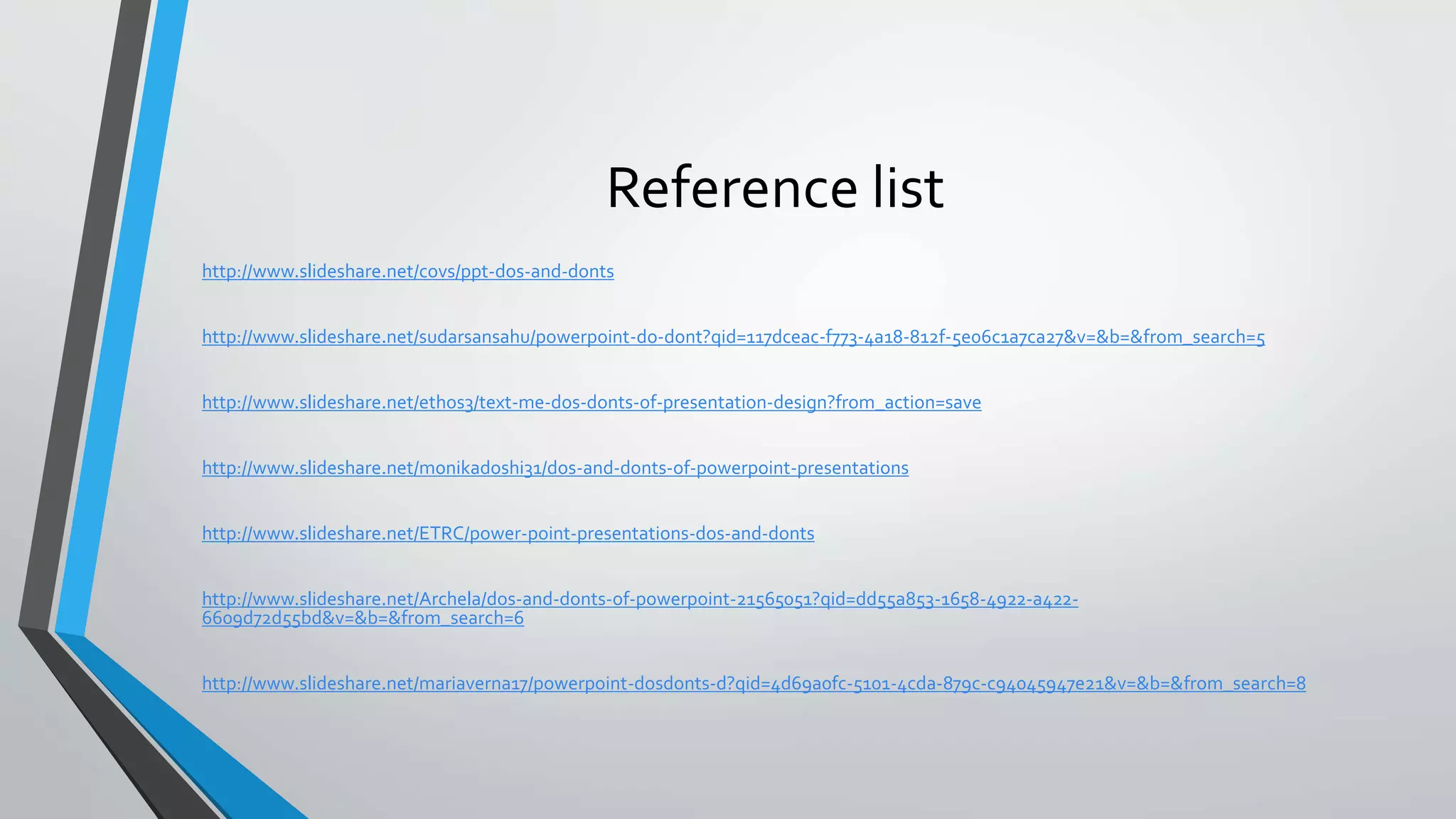 Reference list
http://www.slideshare.net/covs/ppt-dos-and-donts
http://www.slideshare.net/sudarsansahu/powerpoint-do-dont?qid=117dceac-f773-4a18-812f-5e06c1a7ca27&v=&b=&from_search=5
http://www.slideshare.net/ethos3/text-me-dos-donts-of-presentation-design?from_action=save
http://www.slideshare.net/monikadoshi31/dos-and-donts-of-powerpoint-presentations
http://www.slideshare.net/ETRC/power-point-presentations-dos-and-donts
http://www.slideshare.net/Archela/dos-and-donts-of-powerpoint-21565051?qid=dd55a853-1658-4922-a422-
6609d72d55bd&v=&b=&from_search=6
http://www.slideshare.net/mariaverna17/powerpoint-dosdonts-d?qid=4d69a0fc-5101-4cda-879c-c94045947e21&v=&b=&from_search=8
 