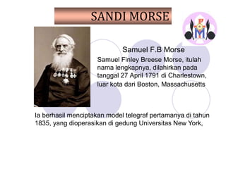 SANDI MORSE
Samuel F.B Morse
Samuel Finley Breese Morse, itulah
nama lengkapnya, dilahirkan pada
tanggal 27 April 1791 di Charlestown,
luar kota dari Boston, Massachusetts
Ia berhasil menciptakan model telegraf pertamanya di tahun
1835, yang dioperasikan di gedung Universitas New York,
 