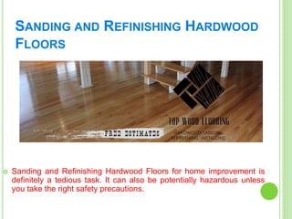 SANDING AND REFINISHING HARDWOOD
FLOORS
 Sanding and Refinishing Hardwood Floors for home improvement is
definitely a tedious task. It can also be potentially hazardous unless
you take the right safety precautions.
 