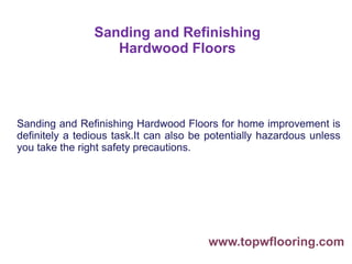 Sanding and Refinishing
Hardwood Floors
Sanding and Refinishing Hardwood Floors for home improvement is
definitely a tedious task.It can also be potentially hazardous unless
you take the right safety precautions.
www.topwflooring.com
 