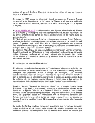 octubre el general Emiliano Chamorro da un golpe militar, el cual se niega a 
reconocer Washington. 
En mayo de 1926 ocurre un alzamiento liberal en contra de Chamorro. Tropas 
norteamericanas desembarcan en la ciudad de Bluefields. Al enterarse del inicio 
de la Guerra Constitucionalista , Sandino parte rumbo a Nicaragua, donde llega el 
1 de junio. 
El 26 de octubre de 1926 se alza en armas con algunos trabajadores del mineral 
de San Albino y se incorpora a la causa constitucionalista. El 2 de noviembre, en 
su primer enfrentamiento contra las tropas conservadoras en El Jicaro, sufre su 
primera derrota. 
El 24 de diciembre tropas de Estados Unidos desembarcan en Puerto Cabezas. 
Al siguiente Sandino consigue armas y municiones con ayuda de prostitutas del 
puerto. El general José María Moncada le ordena regresarlas en una entrevista 
que sostienen en Prinzapolka; pero Sandino logra conservarlas e inicia el retorno a 
la región de Las Segovias, en el norte del país. 
En enero de 1927, tropas de Estados Unidos desembarcan en Corinto. En febrero, 
Sandino se instala en El Yucapuca e inicia en San Juan de Segovia una campaña 
militar victoriosa; participa en un gran número de combates. Las tropas 
conservadoras son totalmente derrotadas y Moncada trata de deshacerse de el 
enviándolo a Boaco. 
El 18 de mayo se casa con Blanca Arauz. 
En el transcurso del mes de mayo de 1927 mantiene un intercambio epistolar con 
Moncada sobre los términos del armisticio que este ha logrado con Henry Stimson, 
delegado del presidente Calvin Coolidge en Nicaragua. Los militares 
estadounidenses ofrecieron a los jefes liberales dos opciones: firmar un armisticio 
con la garantía que se convocaran nuevamente a elecciones presidenciales, bajo 
la vigilancia de los marines estadounidenses, o hacer frente a las fuerzas de 
ocupación que de inmediato entraran en combate con los "rebeldes liberales". 
Sandino, llamado "General de Hombres Libres" por el escritor francis Henry 
Barbusse, logro reunir a campesinos, artesanos y profesionales urbanos en la 
formación del Ejercito Defensor de la Soberanía Nacional , al que la poeta chilena 
Gabriela Mistral denominara simpáticamente "pequeño ejército loco". Ese "ejercito 
loco", de "gigantes" dadas las convicciones que lo motivaban, combatió con 
fiereza durante seis largos años contra las tropas estadounidenses de ocupación, 
las que finalmente decidieron dejar Nicaragua al no poder controlar el movimiento 
guerrillero. 
La gesta de Sandino modesto campesino autodidacta que nunca tuvo formación 
militar profesional es un legado para quienes hoy siguen pensando que "otro 
mundo es posible": por más grande que sea la maquinaria militar del opresor, por 
 