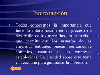 Interconexión
•   Todos conocemos la importancia que
    tiene la interconexión en el proceso de
    desarrollo de los mercados, en la medida
    que permite que los usuarios de las
    empresas entrantes puedan comunicarse
    con los usuarios de las empresas
    establecidas. La claridad sobre este tema
    es necesaria para garantizar la inversión.
 