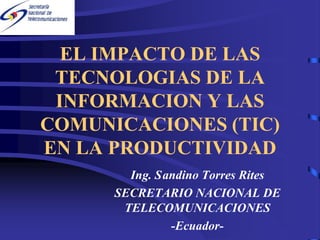 EL IMPACTO DE LAS
 TECNOLOGIAS DE LA
 INFORMACION Y LAS
COMUNICACIONES (TIC)
EN LA PRODUCTIVIDAD
        Ing. Sandino Torres Rites
      SECRETARIO NACIONAL DE
       TELECOMUNICACIONES
               -Ecuador-
 