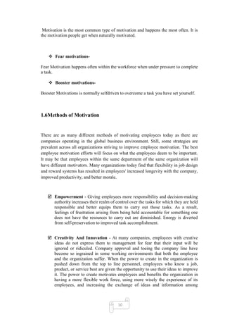 Motivation is the most common type of motivation and happens the most often. It is
the motivation people get when naturally motivated.



     Fear motivations-

Fear Motivation happens often within the workforce when under pressure to complete
a task.

     Booster motivations-

Booster Motivations is normally selfdriven to overcome a task you have set yourself.



1.6Methods of Motivation


There are as many different methods of motivating employees today as there are
companies operating in the global business environment. Still, some strategies are
prevalent across all organizations striving to improve employee motivation. The best
employee motivation efforts will focus on what the employees deem to be important.
It may be that employees within the same department of the same organization will
have different motivators. Many organizations today find that flexibility in job design
and reward systems has resulted in employees' increased longevity with the company,
improved productivity, and better morale.



    Empowerment - Giving employees more responsibility and decision-making
     authority increases their realm of control over the tasks for which they are held
     responsible and better equips them to carry out those tasks. As a result,
     feelings of frustration arising from being held accountable for something one
     does not have the resources to carry out are diminished. Energy is diverted
     from self-preservation to improved task accomplishment.


    Creativity And Innovation - At many companies, employees with creative
     ideas do not express them to management for fear that their input will be
     ignored or ridiculed. Company approval and toeing the company line have
     become so ingrained in some working environments that both the employee
     and the organization suffer. When the power to create in the organization is
     pushed down from the top to line personnel, employees who know a job,
     product, or service best are given the opportunity to use their ideas to improve
     it. The power to create motivates employees and benefits the organization in
     having a more flexible work force, using more wisely the experience of its
     employees, and increasing the exchange of ideas and information among



                                          10
 