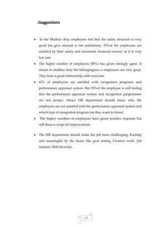 2Suggestions




 In the Madhur dray employees feel that the salary structure is very
good but give amount is not satisfactory. 55%of the employees are
satisfied by their salary and increment, financial reward. as it is very
low rate
The higher number of employees (85%) has given strongly agree. It
means in madhur dray the belongingness o employees are very good.
They have a good relationship with everyone.
65% of employees are satisfied with recognition programs and
performance appraisal system. But 35%of the employee is still feeling
that the performance appraisal system and recognition programmer
are not proper. Hence HR department should know why the
employees are not satisfied whit the performance appraisal system and
which type of recognition program me they want in future.
 The higher numbers of employees have given positive response but
still there is scope for improvement.


The HR department should make the job more challenging. Exciting
and meaningful by the factor like goal setting. Creative work. Job
rotation. Skill diversity.




                                108
 