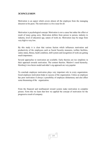 3CONCLUSION


Motivation is an aspect which covers almost all the employee from the managing
directors to his peon. The motivation is a live issue for all.



Motivation is psychological concept. Motivation is not a cause but rather the effect or
result of many going awry. Motivation drifters from person to person, industry to
industry, level of education age, nature of work etc. Motivation may be range from
very high to very low.


By this study it is clear that various faction which influences motivation and
productivity of the employees each as Social Security measures, welfare facilities,
salary status, Bonus, heath condition, shift system and recognition of work are getting
much importance.

Several approaches to motivation are available. Early theories are too simplistic in
their approach towards motivation. The content theories. Maslow‘s need hierarchy.
Herzberg‘s two-factor model and alder‘s erg approach are very popular


To conclude employee motivation plays very important role in every organization.
Good employee motivation helps to success of the organization. Unless an employee
has poor motivation if always a possibility of employee disharmony and also affect
some thrumming of the organization.



From the financial and nonfinancial reward system make motivation in complete
picture. Form this we learn that how we applied the concept of motivation for the
progressive result of company




                                          109
 