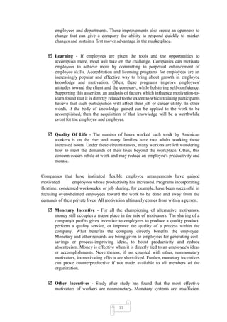 employees and departments. These improvements also create an openness to
       change that can give a company the ability to respond quickly to market
       changes and sustain a first mover advantage in the marketplace.


    Learning - If employees are given the tools and the opportunities to
     accomplish more, most will take on the challenge. Companies can motivate
     employees to achieve more by committing to perpetual enhancement of
     employee skills. Accreditation and licensing programs for employees are an
     increasingly popular and effective way to bring about growth in employee
     knowledge and motivation. Often, these programs improve employees'
     attitudes toward the client and the company, while bolstering self-confidence.
     Supporting this assertion, an analysis of factors which influence motivation-to-
     learn found that it is directly related to the extent to which training participants
     believe that such participation will affect their job or career utility. In other
     words, if the body of knowledge gained can be applied to the work to be
     accomplished, then the acquisition of that knowledge will be a worthwhile
     event for the employee and employer.


    Quality Of Life - The number of hours worked each week by American
     workers is on the rise, and many families have two adults working those
     increased hours. Under these circumstances, many workers are left wondering
     how to meet the demands of their lives beyond the workplace. Often, this
     concern occurs while at work and may reduce an employee's productivity and
     morale.


Companies that have instituted flexible employee arrangements have gained
motivated       employees whose productivity has increased. Programs incorporating
flextime, condensed workweeks, or job sharing, for example, have been successful in
focusing overwhelmed employees toward the work to be done and away from the
demands of their private lives. All motivation ultimately comes from within a person.

    Monetary Incentive - For all the championing of alternative motivators,
     money still occupies a major place in the mix of motivators. The sharing of a
     company's profits gives incentive to employees to produce a quality product,
     perform a quality service, or improve the quality of a process within the
     company. What benefits the company directly benefits the employee.
     Monetary and other rewards are being given to employees for generating cost-
     savings or process-improving ideas, to boost productivity and reduce
     absenteeism. Money is effective when it is directly tied to an employee's ideas
     or accomplishments. Nevertheless, if not coupled with other, nonmonetary
     motivators, its motivating effects are short-lived. Further, monetary incentives
     can prove counterproductive if not made available to all members of the
     organization.


    Other Incentives - Study after study has found that the most effective
     motivators of workers are nonmonetary. Monetary systems are insufficient



                                           11
 