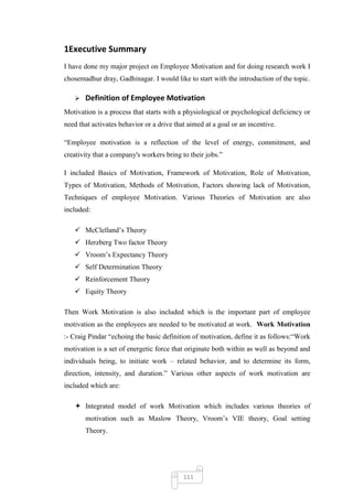 1Executive Summary
I have done my major project on Employee Motivation and for doing research work I
chosemadhur dray, Gadhinagar. I would like to start with the introduction of the topic.

      Definition of Employee Motivation
Motivation is a process that starts with a physiological or psychological deficiency or
need that activates behavior or a drive that aimed at a goal or an incentive.

―Employee motivation is a reflection of the level of energy, commitment, and
creativity that a company's workers bring to their jobs.‖

I included Basics of Motivation, Framework of Motivation, Role of Motivation,
Types of Motivation, Methods of Motivation, Factors showing lack of Motivation,
Techniques of employee Motivation. Various Theories of Motivation are also
included:

    McClelland‘s Theory
    Herzberg Two factor Theory
    Vroom‘s Expectancy Theory
    Self Determination Theory
    Reinforcement Theory
    Equity Theory

Then Work Motivation is also included which is the important part of employee
motivation as the employees are needed to be motivated at work. Work Motivation
:- Craig Pindar ―echoing the basic definition of motivation, define it as follows:―Work
motivation is a set of energetic force that originate both within as well as beyond and
individuals being, to initiate work – related behavior, and to determine its form,
direction, intensity, and duration.‖ Various other aspects of work motivation are
included which are:

    Integrated model of work Motivation which includes various theories of
       motivation such as Maslow Theory, Vroom‘s VIE theory, Goal setting
       Theory.




                                           111
 
