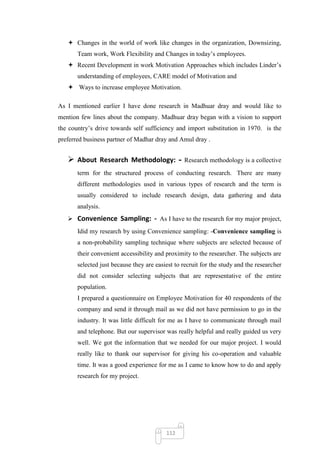  Changes in the world of work like changes in the organization, Downsizing,
       Team work, Work Flexibility and Changes in today‘s employees.
    Recent Development in work Motivation Approaches which includes Linder‘s
       understanding of employees, CARE model of Motivation and
    Ways to increase employee Motivation.

As I mentioned earlier I have done research in Madhuar dray and would like to
mention few lines about the company. Madhuar dray began with a vision to support
the country‘s drive towards self sufficiency and import substitution in 1970. is the
preferred business partner of Madhar dray and Amul dray .


    About Research Methodology: -               Research methodology is a collective
       term for the structured process of conducting research. There are many
       different methodologies used in various types of research and the term is
       usually considered to include research design, data gathering and data
       analysis.
    Convenience Sampling: - As I have to the research for my major project,
       Idid my research by using Convenience sampling: -Convenience sampling is
       a non-probability sampling technique where subjects are selected because of
       their convenient accessibility and proximity to the researcher. The subjects are
       selected just because they are easiest to recruit for the study and the researcher
       did not consider selecting subjects that are representative of the entire
       population.
       I prepared a questionnaire on Employee Motivation for 40 respondents of the
       company and send it through mail as we did not have permission to go in the
       industry. It was little difficult for me as I have to communicate through mail
       and telephone. But our supervisor was really helpful and really guided us very
       well. We got the information that we needed for our major project. I would
       really like to thank our supervisor for giving his co-operation and valuable
       time. It was a good experience for me as I came to know how to do and apply
       research for my project.




                                          112
 