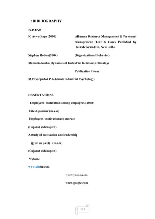 2 BIBLIOGRAPHY

BOOKS
K. Aswathapa (2000)               :(Human Resource Management & Personnel
                                  Management) Text & Cases Published by
                                  TataMcGraw-Hill, New Delhi.

Stephen Robins(2004)             (Organizational Behavior)

MamoriaGanka(Dynamics of Industrial Relations) Himalaya

                                  Publication House

M.P.Gorpade&P.K.Ghosh(Industrial Psychology)




DISSERTATIONS

 Employees’ motivation among employees (2008)

Hitesh parmar (m.s.w)

Employees’ motivationand morale

(Gujarat viddhapith)

A study of motivation and leadership

  (jyoti m patel) (m.s.w)

(Gujarat viddhapith)

Website

www.sitehr.com

                            www.yahoo.com

                            www.google.com




                                       113
 