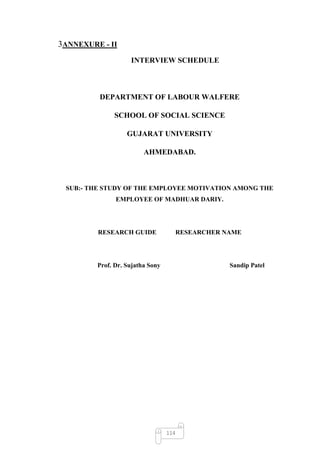 3ANNEXURE - II
                    INTERVIEW SCHEDULE



         DEPARTMENT OF LABOUR WALFERE

              SCHOOL OF SOCIAL SCIENCE

                   GUJARAT UNIVERSITY

                         AHMEDABAD.



 SUB:- THE STUDY OF THE EMPLOYEE MOTIVATION AMONG THE
               EMPLOYEE OF MADHUAR DARIY.




         RESEARCH GUIDE                 RESEARCHER NAME




         Prof. Dr. Sujatha Sony                     Sandip Patel




                                  114
 