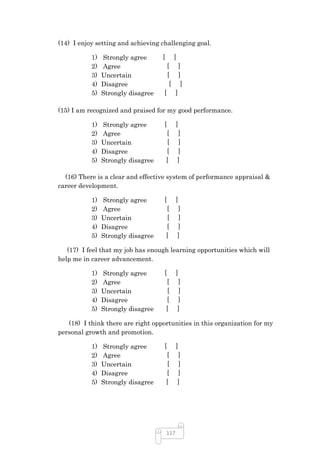 (14) I enjoy setting and achieving challenging goal.

           1)   Strongly agree      [        ]
           2)   Agree                   [         ]
           3)   Uncertain               [         ]
           4)   Disagree                 [         ]
           5)   Strongly disagree   [         ]

(15) I am recognized and praised for my good performance.

           1)   Strongly agree      [         ]
           2)   Agree                   [        ]
           3)   Uncertain               [        ]
           4)   Disagree                [        ]
           5)   Strongly disagree       [        ]

  (16) There is a clear and effective system of performance appraisal &
career development.

           1)   Strongly agree      [         ]
           2)   Agree                   [        ]
           3)   Uncertain               [        ]
           4)   Disagree                [        ]
           5)   Strongly disagree       [        ]

   (17) I feel that my job has enough learning opportunities which will
help me in career advancement.

           1)   Strongly agree      [         ]
           2)   Agree                   [        ]
           3)   Uncertain               [        ]
           4)   Disagree                [        ]
           5)   Strongly disagree       [        ]

   (18) I think there are right opportunities in this organization for my
personal growth and promotion.

           1)   Strongly agree      [         ]
           2)   Agree                   [        ]
           3)   Uncertain               [        ]
           4)   Disagree                [        ]
           5)   Strongly disagree       [        ]




                                        117
 