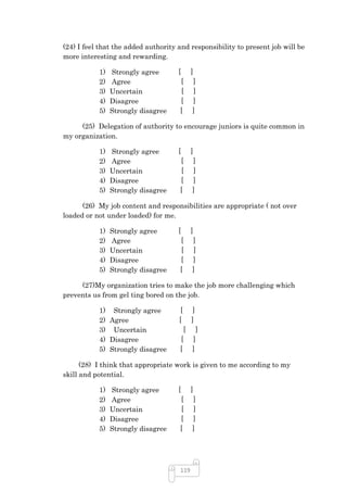 (24) I feel that the added authority and responsibility to present job will be
more interesting and rewarding.

           1)   Strongly agree       [     ]
           2)   Agree                [     ]
           3)   Uncertain            [     ]
           4)   Disagree             [     ]
           5)   Strongly disagree    [     ]

     (25) Delegation of authority to encourage juniors is quite common in
my organization.

           1)   Strongly agree       [     ]
           2)   Agree                [     ]
           3)   Uncertain            [     ]
           4)   Disagree             [     ]
           5)   Strongly disagree    [     ]

      (26) My job content and responsibilities are appropriate ( not over
loaded or not under loaded) for me.

           1)   Strongly agree       [     ]
           2)   Agree                [     ]
           3)   Uncertain            [      ]
           4)   Disagree             [     ]
           5)   Strongly disagree    [     ]

     (27)My organization tries to make the job more challenging which
prevents us from gel ting bored on the job.

           1) Strongly agree          [     ]
           2) Agree                  [     ]
           3) Uncertain               [ ]
           4) Disagree               [ ]
           5) Strongly disagree      [ ]

      (28) I think that appropriate work is given to me according to my
skill and potential.

           1)   Strongly agree       [     ]
           2)   Agree                [     ]
           3)   Uncertain            [     ]
           4)   Disagree             [     ]
           5)   Strongly disagree    [     ]




                                     119
 