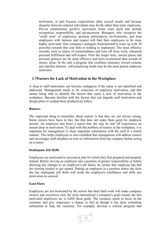 motivators, in part because expectations often exceed results and because
       disparity between salaried individuals may divide rather than unite employees.
       Proven nonmonetary positive motivators foster team spirit and include
       recognition, responsibility, and advancement. Managers, who recognize the
       "small wins" of employees, promote participatory environments, and treat
       employees with fairness and respect will find their employees to be more
       highly motivated. One company's managers brainstormed to come up with 30
       powerful rewards that cost little or nothing to implement. The most effective
       rewards, such as letters of commendation and time off from work, enhanced
       personal fulfillment and self-respect. Over the longer term, sincere praise and
       personal gestures are far more effective and more economical than awards of
       money alone. In the end, a program that combines monetary reward systems
       and satisfies intrinsic, self-actualizing needs may be the most potent employee
       motivator.

  1.7Factors for Lack of Motivation in the Workplace
A drop in staff motivation can become contagious if the cause is not identified and
addressed. Management needs to be conscious of employee motivation, and that
means being able to identify the factors that cause a lack of motivation in the
workplace. Become familiar with the factors that can degrade staff motivation and
design plans to combat these productivity killers.

Rumors

The important thing to remember about rumors is that they are not always wrong.
Some rumors have basis in fact, but that does not make them good for employee
morale. An employee that hears a rumor that she may be laid off experiences an
instant drop in motivation. To deal with the problem of rumors in the workplace, it is
important for management to share important information with the staff in a timely
manner. This helps employees to feel confident that management will address rumors
and encourages staff members to wait on information from the company before acting
on a rumor.

Inadequate Job Skills

Employees are motivated to succeed at jobs for which they feel prepared and properly
trained. Before moving an employee into a position of greater responsibility or before
allowing any changes to an employee's job duties, be certain that employee has had
the training needed to get started. Putting an employee in a position where she feels
she has inadequate job skills will erode the employee's confidence and stifle any
motivation to succeed.

Goal Flaws

Employees are not motivated by the notion that their hard work will make company
owners and executives rich, the more internalized a company's goals sound, the less
motivated employees are to fulfill those goals. The company needs to focus on the
customer and give employees a chance to feel as though it has done something
substantial to help the customer. For example, develop a referral program that


                                          12
 