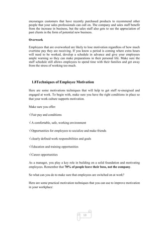 encourages customers that have recently purchased products to recommend other
people that your sales professionals can call on. The company and sales staff benefit
from the increase in business, but the sales staff also gets to see the appreciation of
past clients in the form of potential new business.

Overwork

Employees that are overworked are likely to lose motivation regardless of how much
overtime pay they are receiving. If you know a period is coming where extra hours
will need to be worked, develop a schedule in advance and give your employees
ample warning so they can make preparations in their personal life. Make sure the
staff schedule still allows employees to spend time with their families and get away
from the stress of working too much.




  1.8Techniques of Employee Motivation

Here are some motivations techniques that will help to get staff re-energised and
engaged at work. To begin with, make sure you have the right conditions in place so
that your work culture supports motivation.

Make sure you offer:

√ Fair pay and conditions

√ A comfortable, safe, working environment

√ Opportunities for employees to socialize and make friends

√ clearly defined work responsibilities and goals

√ Education and training opportunities

√ Career opportunities

As a manager, you play a key role in building on a solid foundation and motivating
employees. Remember that 70% of people leave their boss, not the company.

So what can you do to make sure that employees are switched on at work?

Here are some practical motivation techniques that you can use to improve motivation
in your workplace:




                                          13
 