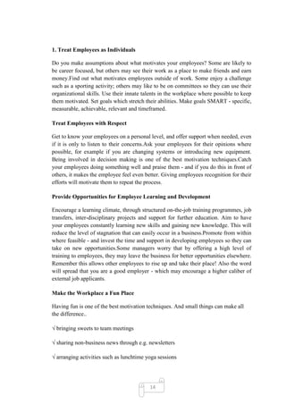 1. Treat Employees as Individuals

Do you make assumptions about what motivates your employees? Some are likely to
be career focused, but others may see their work as a place to make friends and earn
money.Find out what motivates employees outside of work. Some enjoy a challenge
such as a sporting activity; others may like to be on committees so they can use their
organizational skills. Use their innate talents in the workplace where possible to keep
them motivated. Set goals which stretch their abilities. Make goals SMART - specific,
measurable, achievable, relevant and timeframed.

Treat Employees with Respect

Get to know your employees on a personal level, and offer support when needed, even
if it is only to listen to their concerns.Ask your employees for their opinions where
possible, for example if you are changing systems or introducing new equipment.
Being involved in decision making is one of the best motivation techniques.Catch
your employees doing something well and praise them - and if you do this in front of
others, it makes the employee feel even better. Giving employees recognition for their
efforts will motivate them to repeat the process.

Provide Opportunities for Employee Learning and Development

Encourage a learning climate, through structured on-the-job training programmes, job
transfers, inter-disciplinary projects and support for further education. Aim to have
your employees constantly learning new skills and gaining new knowledge. This will
reduce the level of stagnation that can easily occur in a business.Promote from within
where feasible - and invest the time and support in developing employees so they can
take on new opportunities.Some managers worry that by offering a high level of
training to employees, they may leave the business for better opportunities elsewhere.
Remember this allows other employees to rise up and take their place! Also the word
will spread that you are a good employer - which may encourage a higher caliber of
external job applicants.

Make the Workplace a Fun Place

Having fun is one of the best motivation techniques. And small things can make all
the difference..

√ bringing sweets to team meetings

√ sharing non-business news through e.g. newsletters

√ arranging activities such as lunchtime yoga sessions




                                          14
 
