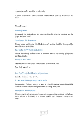 √ surprising employees with a birthday cake

√ asking the employees for their opinion on what would make the workplace a fun
place!



Morale Boosters

Measuring Morale

There's only one way to know how good morale really is in your company: ask the
people who work there.

Street Smarts: The Tournament

Morale took a real beating this fall. But there's nothing that lifts the spirits like
some friendly competition.

Revving Up the "P" Word (Productivity)

Though productivity is often defined in numbers, it relies very heavily upon people
and their attitudes.

Leading in Hard Times

CEOs offer 10 tips for leading your company through bleak times.

Non-Cash Incentives


Low-Cost Ways to Build Employee Commitment

Consider the power of the five I's.

It Takes More than Pay to Keep Good Workers

Companies are finding a number of ways to expand responsiveness and flexibility
beyond traditional compensation programs to retain top employees.

Incentives for All Generations

The one-size-fits-all approach no longer suits today's multigenerational workplaces.
Check this list of desired perks for mature workers, baby boomers, Gen Xers, and
more.




                                         15
 