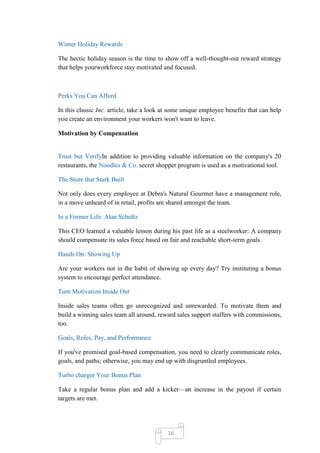 Winter Holiday Rewards

The hectic holiday season is the time to show off a well-thought-out reward strategy
that helps yourworkforce stay motivated and focused.



Perks You Can Afford

In this classic Inc. article, take a look at some unique employee benefits that can help
you create an environment your workers won't want to leave.

Motivation by Compensation


Trust but VerifyIn addition to providing valuable information on the company's 20
restaurants, the Noodles & Co. secret shopper program is used as a motivational tool.

The Store that Stark Built

Not only does every employee at Debra's Natural Gourmet have a management role,
in a move unheard of in retail, profits are shared amongst the team.

In a Former Life: Alan Schultz

This CEO learned a valuable lesson during his past life as a steelworker: A company
should compensate its sales force based on fair and reachable short-term goals.

Hands On: Showing Up

Are your workers not in the habit of showing up every day? Try instituting a bonus
system to encourage perfect attendance.

Turn Motivation Inside Out

Inside sales teams often go unrecognized and unrewarded. To motivate them and
build a winning sales team all around, reward sales support staffers with commissions,
too.

Goals, Roles, Pay, and Performance

If you've promised goal-based compensation, you need to clearly communicate roles,
goals, and paths; otherwise, you may end up with disgruntled employees.

Turbo charger Your Bonus Plan

Take a regular bonus plan and add a kicker—an increase in the payout if certain
targets are met.




                                           16
 