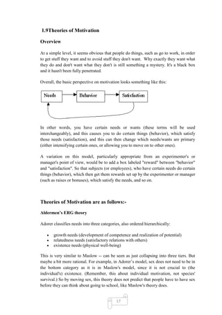 1.9Theories of Motivation

Overview

At a simple level, it seems obvious that people do things, such as go to work, in order
to get stuff they want and to avoid stuff they don't want. Why exactly they want what
they do and don't want what they don't is still something a mystery. It's a black box
and it hasn't been fully penetrated.

Overall, the basic perspective on motivation looks something like this:




In other words, you have certain needs or wants (these terms will be used
interchangeably), and this causes you to do certain things (behavior), which satisfy
those needs (satisfaction), and this can then change which needs/wants are primary
(either intensifying certain ones, or allowing you to move on to other ones).

A variation on this model, particularly appropriate from an experimenter's or
manager's point of view, would be to add a box labeled "reward" between "behavior"
and "satisfaction". So that subjects (or employees), who have certain needs do certain
things (behavior), which then get them rewards set up by the experimenter or manager
(such as raises or bonuses), which satisfy the needs, and so on.



Theories of Motivation are as follows:-

Aldermen’s ERG theory

Adorer classifies needs into three categories, also ordered hierarchically:

       growth needs (development of competence and realization of potential)
       relatedness needs (satisfactory relations with others)
       existence needs (physical well-being)

This is very similar to Maslow -- can be seen as just collapsing into three tiers. But
maybe a bit more rational. For example, in Adorer‘s model, sex does not need to be in
the bottom category as it is in Maslow's model, since it is not crucial to (the
individual's) existence. (Remember, this about individual motivation, not species'
survival.) So by moving sex, this theory does not predict that people have to have sex
before they can think about going to school, like Maslow's theory does.


                                           17
 