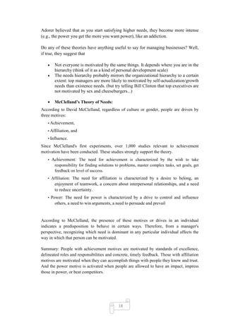 Adorer believed that as you start satisfying higher needs, they become more intense
(e.g., the power you get the more you want power), like an addiction.

Do any of these theories have anything useful to say for managing businesses? Well,
if true, they suggest that

       Not everyone is motivated by the same things. It depends where you are in the
       hierarchy (think of it as a kind of personal development scale)
       The needs hierarchy probably mirrors the organizational hierarchy to a certain
       extent: top managers are more likely to motivated by self-actualization/growth
       needs than existence needs. (but try telling Bill Clinton that top executives are
       not motivated by sex and cheeseburgers...)

       McClelland’s Theory of Needs:
According to David McClelland, regardless of culture or gender, people are driven by
three motives:
   • Achievement,

   • Affiliation, and

   • Influence.

Since McClelland's first experiments, over 1,000 studies relevant to achievement
motivation have been conducted. These studies strongly support the theory.
   • Achievement: The need for achievement is characterized by the wish to take
       responsibility for finding solutions to problems, master complex tasks, set goals, get
       feedback on level of success.
   • Affiliation: The need for affiliation is characterized by a desire to belong, an
       enjoyment of teamwork, a concern about interpersonal relationships, and a need
       to reduce uncertainty.
   • Power: The need for power is characterized by a drive to control and influence
       others, a need to win arguments, a need to persuade and prevail


According to McClelland, the presence of these motives or drives in an individual
indicates a predisposition to behave in certain ways. Therefore, from a manager's
perspective, recognizing which need is dominant in any particular individual affects the
way in which that person can be motivated.

Summary: People with achievement motives are motivated by standards of excellence,
delineated roles and responsibilities and concrete, timely feedback. Those with affiliation
motives are motivated when they can accomplish things with people they know and trust.
And the power motive is activated when people are allowed to have an impact, impress
those in power, or beat competitors.




                                             18
 