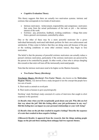 Cognitive Evaluation Theory

This theory suggests that there are actually two motivation systems: intrinsic and
extrinsic that corresponds to two kinds of motivators:

       Intrinsic motivators: Achievement, responsibility and competence. motivators
       that come from the actual performance of the task or job -- the intrinsic
       interest of the work.
       Extrinsic: pay, promotion, feedback, working conditions -- things that come
       from a person's environment, controlled by others.

One or the other of these may be a more powerful motivator for a given
individual.Intrinsically motivated individuals perform for their own achievement and
satisfaction. If they come to believe that they are doing some job because of the pay
or the working conditions or some other extrinsic reason, they begin to lose
motivation.

The belief is that the presence of powerful extrinsic motivators can actually reduce a
person's intrinsic motivation, particularly if the extrinsic motivators are perceived by
the person to be controlled by people. In other words, a boss who is always dangling
this reward or that stick will turn off the intrinsically motivated people.

Note that the intrinsic motivators tend to be higher on the Maslow hierarchy.

       Two Factor Theory (Herzberg)

Two-factor Theory: Herzberg's Two Factor Theory, also known as the Motivation-
Hygiene Theory, was derived from a study designed to test the concept that people have
two sets of needs:
1. Their needs as animals to avoid pain
2. Their needs as humans to grow psychologically

Herzberg‘ study Herzberg's study consisted of a series of interviews that sought to elicit
responses to the questions:

(1) Recall a time when you felt exceptionally good about your job. Why did you feel
that way about the job? Did this feeling affect your job performance in any way?
Did this feeling have an impact on your personal relationships or your well- being?

(2) Recall a time on the job that resulted in negative feelings? Describe the sequence
of events that resulted in these negative feelings.

(3)Research Results: it appeared from the research, that the things making people
happy on the job and those making them unhappy had two separate themes.




                                            19
 