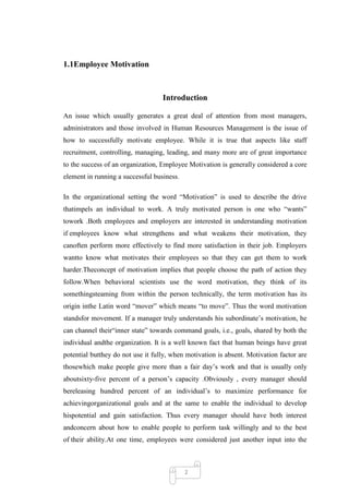 1.1Employee Motivation



                                   Introduction

An issue which usually generates a great deal of attention from most managers,
administrators and those involved in Human Resources Management is the issue of
how to successfully motivate employee. While it is true that aspects like staff
recruitment, controlling, managing, leading, and many more are of great importance
to the success of an organization, Employee Motivation is generally considered a core
element in running a successful business.

In the organizational setting the word ―Motivation‖ is used to describe the drive
thatimpels an individual to work. A truly motivated person is one who ―wants‖
towork .Both employees and employers are interested in understanding motivation
if employees know what strengthens and what weakens their motivation, they
canoften perform more effectively to find more satisfaction in their job. Employers
wantto know what motivates their employees so that they can get them to work
harder.Theconcept of motivation implies that people choose the path of action they
follow.When behavioral scientists use the word motivation, they think of its
somethingsteaming from within the person technically, the term motivation has its
origin inthe Latin word ―mover‖ which means ―to move‖. Thus the word motivation
standsfor movement. If a manager truly understands his subordinate‘s motivation, he
can channel their―inner state‖ towards command goals, i.e., goals, shared by both the
individual andthe organization. It is a well known fact that human beings have great
potential butthey do not use it fully, when motivation is absent. Motivation factor are
thosewhich make people give more than a fair day‘s work and that is usually only
aboutsixty-five percent of a person‘s capacity .Obviously , every manager should
bereleasing hundred percent of an individual‘s to maximize performance for
achievingorganizational goals and at the same to enable the individual to develop
hispotential and gain satisfaction. Thus every manager should have both interest
andconcern about how to enable people to perform task willingly and to the best
of their ability.At one time, employees were considered just another input into the



                                            2
 