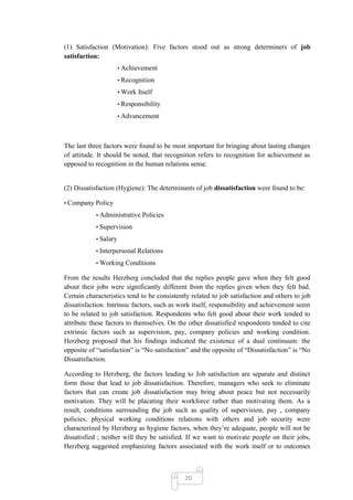 (1) Satisfaction (Motivation): Five factors stood out as strong determiners of job
satisfaction:
                       • Achievement

                       • Recognition

                       • Work Itself

                       • Responsibility

                       • Advancement




The last three factors were found to be most important for bringing about lasting changes
of attitude. It should be noted, that recognition refers to recognition for achievement as
opposed to recognition in the human relations sense.


(2) Dissatisfaction (Hygiene): The determinants of job dissatisfaction were found to be:

• Company Policy

            • Administrative Policies

            • Supervision

            • Salary

            • Interpersonal Relations

            • Working Conditions

From the results Herzberg concluded that the replies people gave when they felt good
about their jobs were significantly different from the replies given when they felt bad.
Certain characteristics tend to be consistently related to job satisfaction and others to job
dissatisfaction. Intrinsic factors, such as work itself, responsibility and achievement seem
to be related to job satisfaction. Respondents who felt good about their work tended to
attribute these factors to themselves. On the other dissatisfied respondents tended to cite
extrinsic factors such as supervision, pay, company policies and working condition.
Herzberg proposed that his findings indicated the existence of a dual continuum: the
opposite of ―satisfaction‖ is ―No satisfaction‖ and the opposite of ―Dissatisfaction‖ is ―No
Dissatisfaction.

According to Herzberg, the factors leading to Job satisfaction are separate and distinct
form those that lead to job dissatisfaction. Therefore, managers who seek to eliminate
factors that can create job dissatisfaction may bring about peace but not necessarily
motivation. They will be placating their workforce rather than motivating them. As a
result, conditions surrounding the job such as quality of supervision, pay , company
policies, physical working conditions relations with others and job security were
characterized by Herzberg as hygiene factors, when they‘re adequate, people will not be
dissatisfied ; neither will they be satisfied. If we want to motivate people on their jobs,
Herzberg suggested emphasizing factors associated with the work itself or to outcomes



                                             20
 