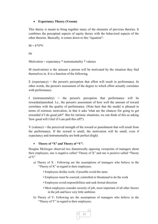 Expectancy Theory (Vroom)

This theory is meant to bring together many of the elements of previous theories. It
combines the perceptual aspects of equity theory with the behavioral aspects of the
other theories. Basically, it comes down to this "equation":

M = E*I*V

Or

Motivation = expectancy * instrumentality * valence

M (motivation) is the amount a person will be motivated by the situation they find
themselves in. It is a function of the following.

E (expectancy) = the person's perception that effort will result in performance. In
other words, the person's assessment of the degree to which effort actually correlates
with performance.

I (instrumentality) = the person's perception that performance will be
rewarded/punished. I.e., the person's assessment of how well the amount of reward
correlates with the quality of performance. (Note here that the model is phrased in
terms of extrinsic motivation, in that it asks 'what are the chances I'm going to get
rewarded if I do good job?'. But for intrinsic situations, we can think of this as asking
'how good will I feel if I can pull this off?').

V (valence) = the perceived strength of the reward or punishment that will result from
the performance. If the reward is small, the motivation will be small, even if
expectancy and instrumentality are both perfect (high).

        Theory of “X” and Theory of “Y”:
Douglas McGregor observed two diametrically opposing viewpoints of managers about
their employees, one is negative called ―Theory of X‖ and one is positive called ―Theory
of Y‖
     a) Theory of X : Following are the assumptions of managers who believe in the
         ―Theory of X‖ in regard to their employees.
           • Employees dislike work; if possible avoid the same
           • Employees must be coerced, controlled or threatened to do the work
           • Employees avoid responsibilities and seek formal direction
           • Most employees consider security of job, most important of all other factors
              in the job and have very little ambition
     b) Theory of Y: Following are the assumptions of managers who believe in the
        ―Theory of Y‖ in regard to their employees.



                                           22
 