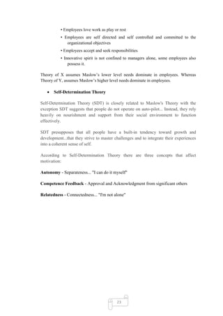 • Employees love work as play or rest
           • Employees are self directed and self controlled and committed to the
              organizational objectives
           • Employees accept and seek responsibilities
           • Innovative spirit is not confined to managers alone, some employees also
               possess it.

Theory of X assumes Maslow‘s lower level needs dominate in employees. Whereas
Theory of Y, assumes Maslow‘s higher level needs dominate in employees.

       Self-Determination Theory

Self-Determination Theory (SDT) is closely related to Maslow's Theory with the
exception SDT suggests that people do not operate on auto-pilot... Instead, they rely
heavily on nourishment and support from their social environment to function
effectively.

SDT presupposes that all people have a built-in tendency toward growth and
development...that they strive to master challenges and to integrate their experiences
into a coherent sense of self.

According to Self-Determination Theory there are three concepts that affect
motivation:

Autonomy - Separateness... "I can do it myself"

Competence Feedback - Approval and Acknowledgment from significant others

Relatedness - Connectedness... "I'm not alone"




                                           23
 