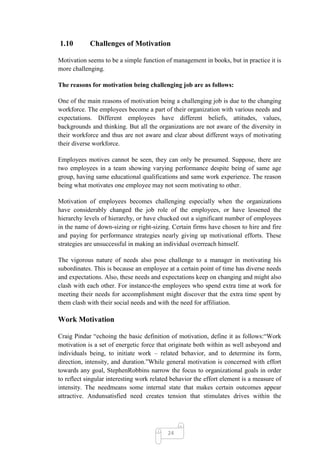 1.10        Challenges of Motivation

Motivation seems to be a simple function of management in books, but in practice it is
more challenging.

The reasons for motivation being challenging job are as follows:

One of the main reasons of motivation being a challenging job is due to the changing
workforce. The employees become a part of their organization with various needs and
expectations. Different employees have different beliefs, attitudes, values,
backgrounds and thinking. But all the organizations are not aware of the diversity in
their workforce and thus are not aware and clear about different ways of motivating
their diverse workforce.

Employees motives cannot be seen, they can only be presumed. Suppose, there are
two employees in a team showing varying performance despite being of same age
group, having same educational qualifications and same work experience. The reason
being what motivates one employee may not seem motivating to other.

Motivation of employees becomes challenging especially when the organizations
have considerably changed the job role of the employees, or have lessened the
hierarchy levels of hierarchy, or have chucked out a significant number of employees
in the name of down-sizing or right-sizing. Certain firms have chosen to hire and fire
and paying for performance strategies nearly giving up motivational efforts. These
strategies are unsuccessful in making an individual overreach himself.

The vigorous nature of needs also pose challenge to a manager in motivating his
subordinates. This is because an employee at a certain point of time has diverse needs
and expectations. Also, these needs and expectations keep on changing and might also
clash with each other. For instance-the employees who spend extra time at work for
meeting their needs for accomplishment might discover that the extra time spent by
them clash with their social needs and with the need for affiliation.

Work Motivation

Craig Pindar ―echoing the basic definition of motivation, define it as follows:―Work
motivation is a set of energetic force that originate both within as well asbeyond and
individuals being, to initiate work – related behavior, and to determine its form,
direction, intensity, and duration.‖While general motivation is concerned with effort
towards any goal, StephenRobbins narrow the focus to organizational goals in order
to reflect singular interesting work related behavior the effort element is a measure of
intensity. The needmeans some internal state that makes certain outcomes appear
attractive. Andunsatisfied need creates tension that stimulates drives within the




                                           24
 
