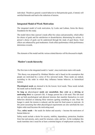 individual. Thisdrives general a search behavior to find particular goals, if attend, will
satisfied theneeds and lead to the reduction of tension.



Integrated Model of Work Motivation
The integrated model of work motivation, by Locke and Latham, forms the theory
foundation for this study.

The model shows that a person‘s needs affect his values and personality, which affect
his choice of goals and his satisfaction or dissatisfaction, determining his actions. A
person‘s choice of goals can be understood through the study of goal theory. Goal
effects are enhanced by goal moderators. Goals affect performance while performance
determines rewards.



The elements of the model and the various related theories will be discussed in depth.



Maslow’s needs hierarchy


The first item in the integrated model is ‗needs‘, since motivation starts with needs

 This theory was proposed by Abraham Maslow and is based on the assumption that
people are motivated by a series of five universal needs. These needs are ranked,
according to the order in which they influence human behavior, in hierarchical
fashion

Physiological needs are deemed to be the lowest- level needs. These needs include
the needs such as food & water.
So long as physiological needs are unsatisfied, they exist as a driving or
motivating force in a person's life. A hungry person has a felt need. This felt need
sets up both psychological and physical tensions that manifest themselves in overt
behaviors directed at reducing those tensions (getting something to eat). Once the
hunger is sated, the tension is reduced, and the need for food ceases to motivate. At
this point (assuming that other physiological requirements are also satisfied) the next
higher order need becomes the motivating need.
Thus, safety needs -- the needs for shelter and security -- become the motivators of
human behavior.
Safety needs include a desire for security, stability, dependency, protection, freedom
from fear and anxiety, and a need for structure, order, and law.. In the workplace this
needs translates into a need for at least a minimal degree of employment security; the


                                            25
 