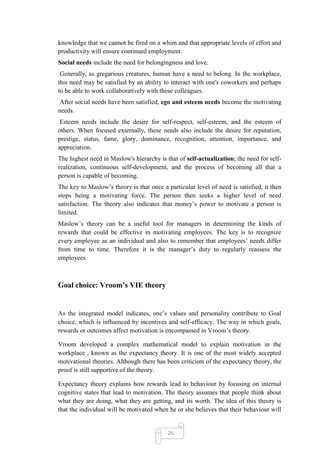 knowledge that we cannot be fired on a whim and that appropriate levels of effort and
productivity will ensure continued employment.
Social needs include the need for belongingness and love.
 Generally, as gregarious creatures, human have a need to belong. In the workplace,
this need may be satisfied by an ability to interact with one's coworkers and perhaps
to be able to work collaboratively with these colleagues.
 After social needs have been satisfied, ego and esteem needs become the motivating
needs.
 Esteem needs include the desire for self-respect, self-esteem, and the esteem of
others. When focused externally, these needs also include the desire for reputation,
prestige, status, fame, glory, dominance, recognition, attention, importance, and
appreciation.
The highest need in Maslow's hierarchy is that of self-actualization; the need for self-
realization, continuous self-development, and the process of becoming all that a
person is capable of becoming.
The key to Maslow‘s theory is that once a particular level of need is satisfied, it then
stops being a motivating force. The person then seeks a higher level of need
satisfaction. The theory also indicates that money‘s power to motivate a person is
limited.
Maslow‘s theory can be a useful tool for managers in determining the kinds of
rewards that could be effective in motivating employees. The key is to recognize
every employee as an individual and also to remember that employees‘ needs differ
from time to time. Therefore it is the manager‘s duty to regularly reassess the
employees



Goal choice: Vroom’s VIE theory


As the integrated model indicates, one‘s values and personality contribute to Goal
choice, which is influenced by incentives and self-efficacy. The way in which goals,
rewards or outcomes affect motivation is encompassed in Vroom‘s theory.

Vroom developed a complex mathematical model to explain motivation in the
workplace , known as the expectancy theory. It is one of the most widely accepted
motivational theories. Although there has been criticism of the expectancy theory, the
proof is still supportive of the theory.

Expectancy theory explains how rewards lead to behaviour by focusing on internal
cognitive states that lead to motivation. The theory assumes that people think about
what they are doing, what they are getting, and its worth. The idea of this theory is
that the individual will be motivated when he or she believes that their behaviour will


                                           26
 