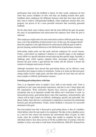performance than when the feedback is absent. In other words, employees do best
when they receive feedback on how well they are heading towards their goals.
Feedback shows employees the difference between what they have done and what
they want to achieve. Self-generated feedback, where employees monitor their own
progress, has proven to be a more powerful motivator than externally generated
feedback.

On the other hand, some evidence shows that the more difficult the goal, the greater
the sense of accomplishment and achievement the employee feels when the goal is
achieved.

Thus employees might tend to be more motivated to achieve difficult goals than easy
ones, even if the probability of achievement is low. In this case, the manager should
direct the employee in the right direction for achieving the difficult goal in order to
prevent cheating, unethical behaviour or the falsification of performance measures.

Goal-setting studies point out that goals motivate employees for several reasons.
Firstly, a goal directs an employee‘s attention to a specific target, so the employee
exerts efforts in a specific direction toward achieving that specific target. Secondly, a
challenge goal, which requires repeated effort, encourages persistence. Lastly,
because the goal creates a gap between the reality and the desired, it fosters the
creation of strategies and courses of action.

Although researchers have proved that goal-setting theory can be effective, some
researchers have begun to notice its limitations. Yearta et al. point out that most goal-
setting studies involve single goals, and that when goals are more than one and are
more complex or difficult, performance is poorer.

Enriching goal-setting theory with time

Time is an important factor in people‘s lives, both at and outside work. Time is
significant to one‘s past and present experiences, and also to one‘s future plans and
life expectations. Work motivation theories have, however, generally failed to
incorporate time as an important variable that affects one‘s motivation to work. As
discussed previously, goal-setting theory states that expectancy, instrumentality, and
valence will be high if goals are difficult, challenging, specific and achievable. The
theory further states that one‘s commitment is important to maximize the relationship
between goal and performance. Finally, timely feedback is necessary for successful
attainment of the goal.

One time-related issue that is discussed in goal-setting theory is that of a deadline,
which defines when the task needs to be completed. The idea is that a deadline serves
as a tool for time control and increases the motivational effect of goals. In other
words, when the available time is longer than needed to complete the task, the
individual tends to slow down activity to fill the available time. In contrast, when the
deadline is closer, one tends to work faster (Fried &Slowik, 2004:407). Research has



                                           28
 