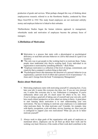 production of goods and services. What perhaps changed this way of thinking about
employeeswas research, referred to as the Hawthorne Studies, conducted by Elton
Mayo from1924 to 1932 This study found employees are not motivated solelyby
money and employee behavior is linked to their attitudes.

TheHawthorne Studies began the human relations approach to management,
wherebythe needs and motivation of employees become the primary focus of
managers.


1.2Definition of Motivation




    Motivation is a process that starts with a physiological or psychological
     deficiency or need that activates behavior or a drive that aimed at a goal or an
     incentive.
    "The only way to get people to like working hard is to motivate them. Today,
     people must understand why they're working hard. Every individual in an
     organization is motivated by something different." -Rick Pitino
    ―Employee motivation is a reflection of the level of energy, commitment, and
     creativity that a company's workers bring to their jobs.‖
    "Psychological forces that determine the direction of a person's behavior in an
     organization, a person's level of effort and a person's level of persistence."- G.
     Jones and J. George from the book "Contemporary Management."

Basics about Motivation

   1. Motivating employees starts with motivating yourself it‘s amazing how, if you
      hate your job, it seems like everyone else does, too. If you are very stressed
      out, it seems like everyone else is, too. Enthusiasm is contagious. If you're
      enthusiastic about your job, it's much easier for others to be, too. Also,
      if you‘re doing a good job of taking care of yourself and your own job, you'll
      have much clearer perspective on how others are doing in theirs. A great place
      to start learning about motivation is to start understanding your own
      motivations. The key to helping to motivate your employees is to understand
      what motivates them. So what motivates you? Consider, for example, time
      with family, recognition, a job well done, service, learning, etc. How your job
      is configured to support your own motivations? What can you do to better
      motivate yourself?


   2. Always work to align goals of the organization with goals of employees as
      mentioned above, employees can be all fired up about their work and be
      working very hard. However, if the results of their work don't contribute to the



                                          3
 