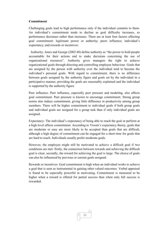 Commitment

Challenging goals lead to high performance only if the individual commits to them.
An individual‘s commitment tends to decline as goal difficulty increases, so
performance decreases rather than increases. There are at least four factors affecting
goal commitment: legitimate power or authority; peers influence; individual‘s
expectancy; and rewards or incentives:

  Authority: Jones and George (2003:48) define authority as ―the power to hold people
accountable for their actions and to make decisions concerning the use of
organizational resources‖. Authority gives managers the right to achieve
organizational goals through directing and controlling employee behaviour. Goals that
are assigned by the person with authority over the individual tend to become the
individual‘s personal goals. With regard to commitment, there is no difference
between goals assigned by the authority figure and goals set by the individual in a
participative manner, providing the goals are reasonably explained and the individual
is supported by the authority figure.

Peer influence: Peer influence, especially peer pressure and modeling, also affects
goal commitment. Peer pressure is known to encourage commitment. Strong group
norms also induce commitment, giving little difference in productivity among group
members. There will be higher commitment to individual goals if both group goals
and individual goals are assigned for a group task than if only individual goals are
assigned.

Expectancy: The individual‘s expectancy of being able to reach the goal or perform at
a high level affects commitment. According to Vroom‘s expectancy theory, goals that
are moderate or easy are more likely to be accepted than goals that are difficult,
although a high degree of commitment can be engaged for a short time for goals that
are hard to reach. Individuals usually prefer moderate goals.

However, the employee might still be motivated to achieve a difficult goal if two
conditions are met: firstly, the connection between rewards and achieving the difficult
goal is clear; secondly, the reward for achieving the goal is large. The choice of goals
can also be influenced by previous or current goals assigned.

Rewards or incentives: Goal commitment is high when an individual works to achieve
a goal that is seen as instrumental in gaining other valued outcomes. Verbal appraisal
is found to be especially powerful in motivating. Commitment is measured to be
higher when a reward is offered for partial success than when only full success is
rewarded.




                                           30
 