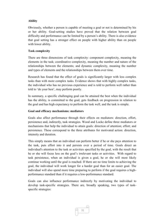 Ability

Obviously, whether a person is capable of meeting a goal or not is determined by his
or her ability. Goal-setting studies have proved that the relation between goal
difficulty and performance can be limited by a person‘s ability. There is also evidence
that goal setting has a stronger effect on people with higher ability than on people
with lower ability.

Task complexity

There are three dimensions of task complexity: component complexity, meaning the
elements in the task; coordinative complexity, meaning the number and nature of the
relationships between the elements; and dynamic complexity, meaning the number
and types of elements and the relationships between them over time.

Research has found that the effect of goals is significantly larger with less complex
tasks than with more complex tasks. Evidence shows that with highly complex tasks,
the individual who has no previous experience and is told to perform well rather than
told to ‗do your best‘, may perform poorly.

In summary, a specific challenging goal can be attained the best when the individual
has the ability, is committed to the goal, gets feedback on progression in relation to
the goal and has high expectancy to perform the task well, and the task is simple.

Goal and efficacy mechanisms: mediators

Goals also affect performance through their effects on mediators: direction, effort,
persistence and, indirectly, task strategies. Wood and Locke define three mediators or
mechanisms that help the individual to attain goals: direction of attention; effort; and
persistence. These correspond to the three attributes for motivated action: direction,
intensity and duration.

This simply means that an individual can perform better if he or she pays attention to
the task, puts effort into it and persists over a period of time. Goals direct an
individual's attention to the task or activities specified by the goal, with the result that
he or she will focus less on the goal‘s irrelevant tasks or activities. With regard to
task persistence, when an individual is given a goal, he or she will most likely
continue working until the goal is reached. If there are no time limits to achieving the
goal, the individual will work longer for a harder goal than for an easier goal. The
individual will also spend more time preparing to perform if the goal requires a high-
performance standard than if it requires a low-performance standard.

Goals can also influence performance indirectly by motivating the individual to
develop task-specific strategies. There are, broadly speaking, two types of task-
specific strategies:




                                             31
 