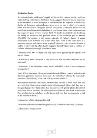 Attribution theory

According to Locke and Latham‘s model, attribution theory should also be considered
when studying performance. Attribution theory suggests that motivation is a response
by the individual to a self-perception of their behaviour. Its emphasis is on the ways
that the attributions an individual makes about his or her own or other‘s performance,
affect that individual‘s subsequent choices and actions. Attribution theory does not
identify the actual cause of the behaviour; it provides the cause of the behaviour from
the perceiver‘s point of view (Martin, 1998:49). Kelley is credited with developing
the theory of attribution that provides views of the attribution process (Miner,
2005:187). Co-variation is the central principle of Kelley‘s theory. A causal
relationship exists between two events when they occur at the same time. If a
particular outcome only occurs when a specific situation exists, then the situation is
said to co-vary with the effect. Kelley suggests that individuals tend to identify co-
variance relationships through a number of ways:

• Distinctiveness. Did the behaviour only occur when performing this specific task
and not others?

• Consistency. How consistent is this behaviour with the other behaviour of the
individual?

• Consensus. Is the behaviour unique to this individual or has it been widespread
among others?

Later, Weiner developed a framework to distinguish different types of attribution and
therefore appropriate response behaviours: the individual‘s ability; the individual‘s
effort level; the difficulty of the task to be performed; and luck.

Achievement-motivated individuals attribute their success to their effort and hard
work and their failures to their not having tried hard enough. If they fail, they tend to
try again because they believe that they can succeed with greater efforts. In contrast,
individuals with a low need for achievement see effort and hard work as irrelevant.
They attribute their own failures to other factors and view their success as due to luck
or the easiness of the task.

Limitations of the integrated model
The numerous limitations of the integrated model of work motivation by Locke and

Latham should be considered:




                                           33
 