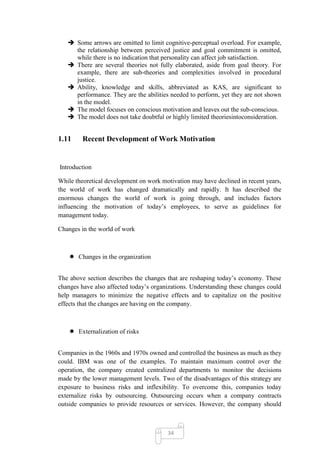  Some arrows are omitted to limit cognitive-perceptual overload. For example,
     the relationship between perceived justice and goal commitment is omitted,
     while there is no indication that personality can affect job satisfaction.
    There are several theories not fully elaborated, aside from goal theory. For
     example, there are sub-theories and complexities involved in procedural
     justice.
    Ability, knowledge and skills, abbreviated as KAS, are significant to
     performance. They are the abilities needed to perform, yet they are not shown
     in the model.
    The model focuses on conscious motivation and leaves out the sub-conscious.
    The model does not take doubtful or highly limited theoriesintoconsideration.


1.11     Recent Development of Work Motivation


Introduction

While theoretical development on work motivation may have declined in recent years,
the world of work has changed dramatically and rapidly. It has described the
enormous changes the world of work is going through, and includes factors
influencing the motivation of today‘s employees, to serve as guidelines for
management today.

Changes in the world of work



     Changes in the organization


The above section describes the changes that are reshaping today‘s economy. These
changes have also affected today‘s organizations. Understanding these changes could
help managers to minimize the negative effects and to capitalize on the positive
effects that the changes are having on the company.



     Externalization of risks


Companies in the 1960s and 1970s owned and controlled the business as much as they
could. IBM was one of the examples. To maintain maximum control over the
operation, the company created centralized departments to monitor the decisions
made by the lower management levels. Two of the disadvantages of this strategy are
exposure to business risks and inflexibility. To overcome this, companies today
externalize risks by outsourcing. Outsourcing occurs when a company contracts
outside companies to provide resources or services. However, the company should



                                        34
 