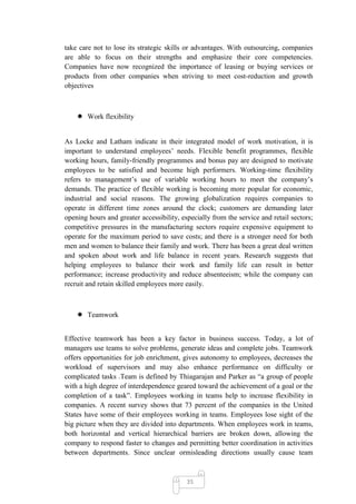 take care not to lose its strategic skills or advantages. With outsourcing, companies
are able to focus on their strengths and emphasize their core competencies.
Companies have now recognized the importance of leasing or buying services or
products from other companies when striving to meet cost-reduction and growth
objectives



     Work flexibility


As Locke and Latham indicate in their integrated model of work motivation, it is
important to understand employees‘ needs. Flexible benefit programmes, flexible
working hours, family-friendly programmes and bonus pay are designed to motivate
employees to be satisfied and become high performers. Working-time flexibility
refers to management‘s use of variable working hours to meet the company‘s
demands. The practice of flexible working is becoming more popular for economic,
industrial and social reasons. The growing globalization requires companies to
operate in different time zones around the clock; customers are demanding later
opening hours and greater accessibility, especially from the service and retail sectors;
competitive pressures in the manufacturing sectors require expensive equipment to
operate for the maximum period to save costs; and there is a stronger need for both
men and women to balance their family and work. There has been a great deal written
and spoken about work and life balance in recent years. Research suggests that
helping employees to balance their work and family life can result in better
performance; increase productivity and reduce absenteeism; while the company can
recruit and retain skilled employees more easily.



     Teamwork


Effective teamwork has been a key factor in business success. Today, a lot of
managers use teams to solve problems, generate ideas and complete jobs. Teamwork
offers opportunities for job enrichment, gives autonomy to employees, decreases the
workload of supervisors and may also enhance performance on difficulty or
complicated tasks .Team is defined by Thiagarajan and Parker as ―a group of people
with a high degree of interdependence geared toward the achievement of a goal or the
completion of a task‖. Employees working in teams help to increase flexibility in
companies. A recent survey shows that 73 percent of the companies in the United
States have some of their employees working in teams. Employees lose sight of the
big picture when they are divided into departments. When employees work in teams,
both horizontal and vertical hierarchical barriers are broken down, allowing the
company to respond faster to changes and permitting better coordination in activities
between departments. Since unclear ormisleading directions usually cause team



                                           35
 