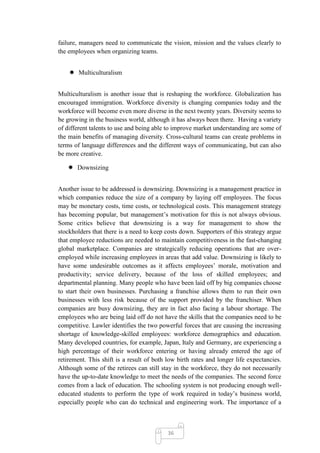 failure, managers need to communicate the vision, mission and the values clearly to
the employees when organizing teams.


     Multiculturalism


Multiculturalism is another issue that is reshaping the workforce. Globalization has
encouraged immigration. Workforce diversity is changing companies today and the
workforce will become even more diverse in the next twenty years. Diversity seems to
be growing in the business world, although it has always been there. Having a variety
of different talents to use and being able to improve market understanding are some of
the main benefits of managing diversity. Cross-cultural teams can create problems in
terms of language differences and the different ways of communicating, but can also
be more creative.

    Downsizing


Another issue to be addressed is downsizing. Downsizing is a management practice in
which companies reduce the size of a company by laying off employees. The focus
may be monetary costs, time costs, or technological costs. This management strategy
has becoming popular, but management‘s motivation for this is not always obvious.
Some critics believe that downsizing is a way for management to show the
stockholders that there is a need to keep costs down. Supporters of this strategy argue
that employee reductions are needed to maintain competitiveness in the fast-changing
global marketplace. Companies are strategically reducing operations that are over-
employed while increasing employees in areas that add value. Downsizing is likely to
have some undesirable outcomes as it affects employees‘ morale, motivation and
productivity; service delivery, because of the loss of skilled employees; and
departmental planning. Many people who have been laid off by big companies choose
to start their own businesses. Purchasing a franchise allows them to run their own
businesses with less risk because of the support provided by the franchiser. When
companies are busy downsizing, they are in fact also facing a labour shortage. The
employees who are being laid off do not have the skills that the companies need to be
competitive. Lawler identifies the two powerful forces that are causing the increasing
shortage of knowledge-skilled employees: workforce demographics and education.
Many developed countries, for example, Japan, Italy and Germany, are experiencing a
high percentage of their workforce entering or having already entered the age of
retirement. This shift is a result of both low birth rates and longer life expectancies.
Although some of the retirees can still stay in the workforce, they do not necessarily
have the up-to-date knowledge to meet the needs of the companies. The second force
comes from a lack of education. The schooling system is not producing enough well-
educated students to perform the type of work required in today‘s business world,
especially people who can do technical and engineering work. The importance of a



                                           36
 